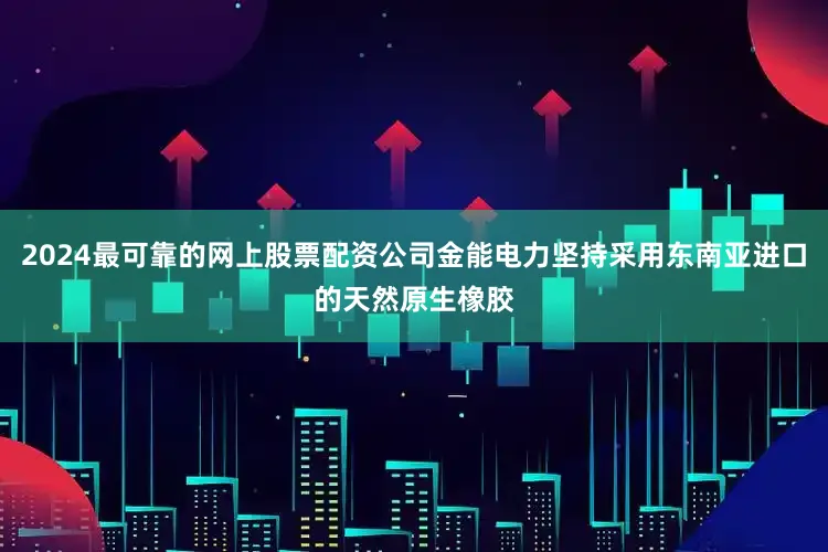 2024最可靠的网上股票配资公司金能电力坚持采用东南亚进口的天然原生橡胶