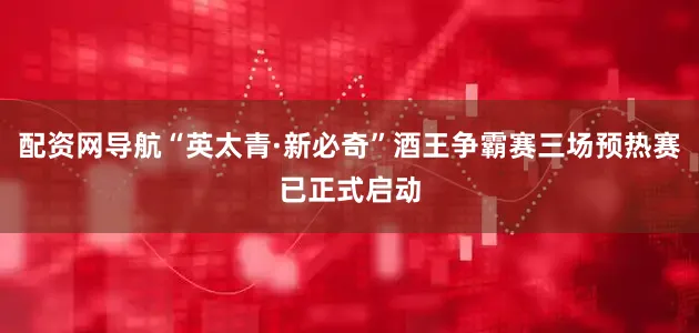配资网导航“英太青·新必奇”酒王争霸赛三场预热赛已正式启动
