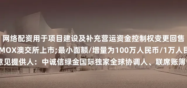 网络配资用于项目建设及补充营运资金控制权变更回售：101%其他条款：MOX澳交所上市;最小面额/增量为100万人民币/1万人民币;英国法第二方意见提供人：中诚信绿金国际独家全球协调人、联席账簿管理人和联席牵头经办人：天风国际(B&D)联席账簿管理人和联席牵头经办人：工银国际、信银资本、国泰君安国际、东方证券(香港)、远东宏信国际、海通国际、星空证券、中信证券、国证国际证券、国元证券(香港)
