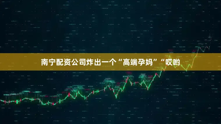 南宁配资公司炸出一个“高端孕妈”“哎哟