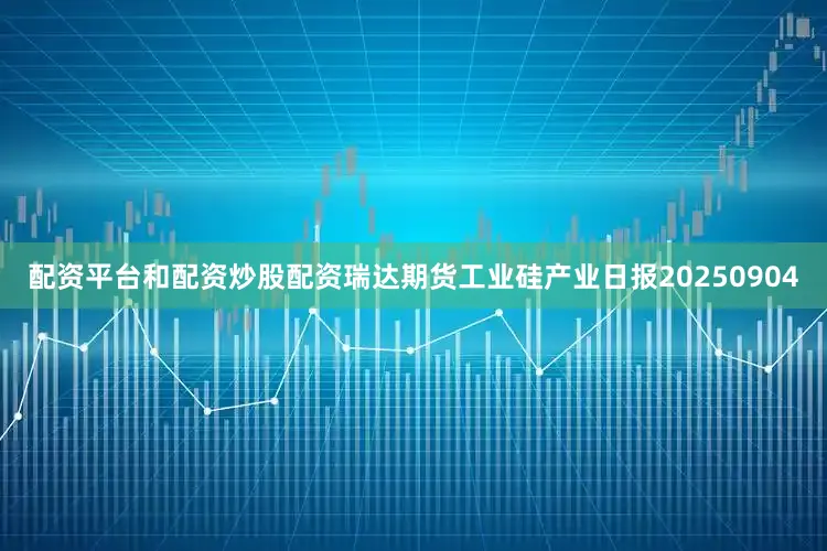 配资平台和配资炒股配资瑞达期货工业硅产业日报20250904